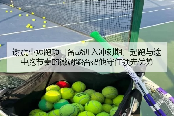 谢震业短跑项目备战进入冲刺期，起跑与途中跑节奏的微调能否帮他守住领先优势
